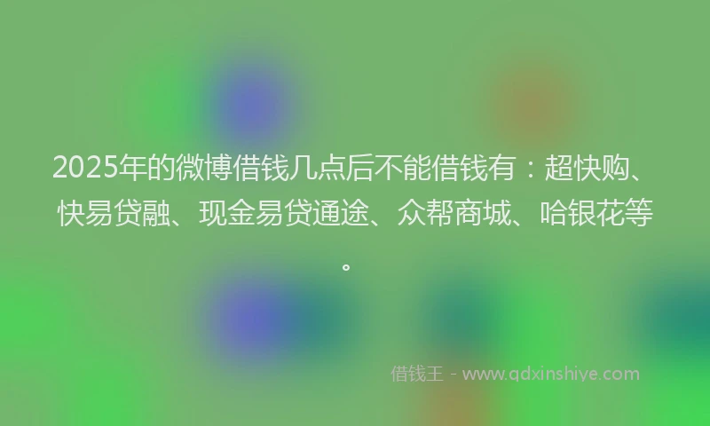 2025年的微博借钱几点后不能借钱有：超快购、快易贷融、现金易贷通途、众帮商城、哈银花等。