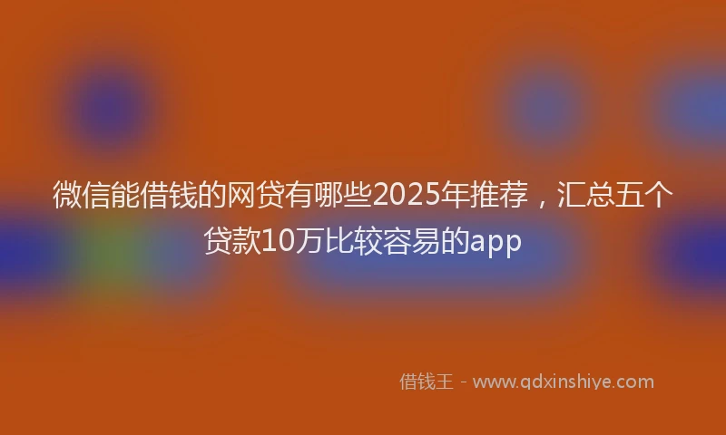 微信能借钱的网贷有哪些2025年推荐，汇总五个贷款10万比较容易的app