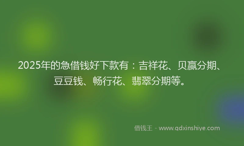 2025年的急借钱好下款有：吉祥花、贝赢分期、豆豆钱、畅行花、翡翠分期等。