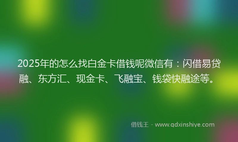 2025年的怎么找白金卡借钱呢微信有：闪借易贷融、东方汇、现金卡、飞融宝、钱袋快融途等。