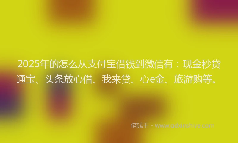 2025年的怎么从支付宝借钱到微信有：现金秒贷通宝、头条放心借、我来贷、心e金、旅游购等。