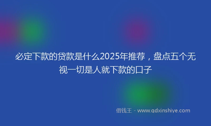 必定下款的贷款是什么2025年推荐，盘点五个无视一切是人就下款的口子