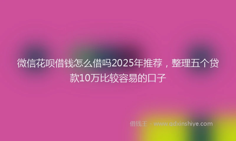 微信花呗借钱怎么借吗2025年推荐，整理五个贷款10万比较容易的口子