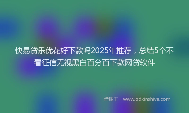 快易贷乐优花好下款吗2025年推荐，总结5个不看征信无视黑白百分百下款网贷软件