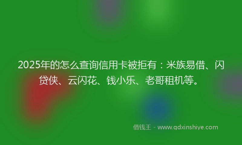 2025年的怎么查询信用卡被拒有：米族易借、闪贷侠、云闪花、钱小乐、老哥租机等。