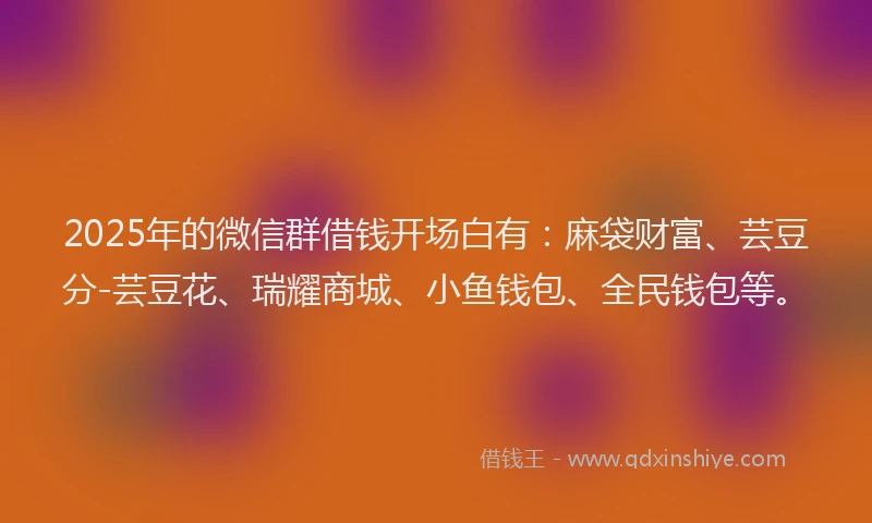 2025年的微信群借钱开场白有：麻袋财富、芸豆分-芸豆花、瑞耀商城、小鱼钱包、全民钱包等。