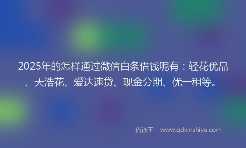 2025年的怎样通过微信白条借钱呢有：轻花优品、天浩花、爱达速贷、现金分期、优一租等。