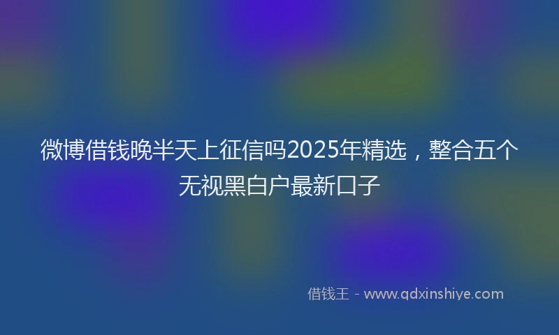 微博借钱晚半天上征信吗2025年精选，整合五个无视黑白户最新口子