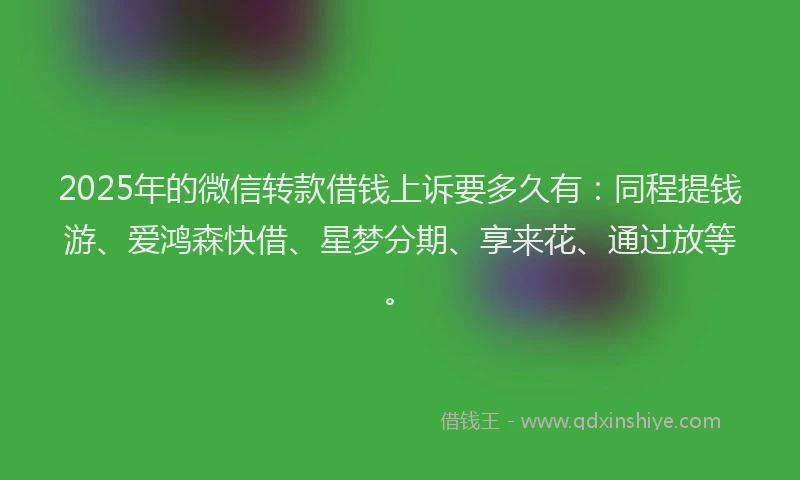 2025年的微信转款借钱上诉要多久有：同程提钱游、爱鸿森快借、星梦分期、享来花、通过放等。