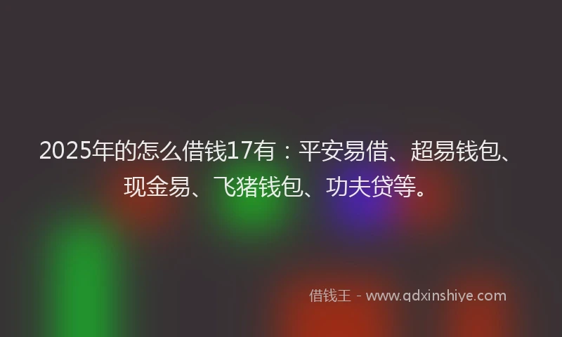 2025年的怎么借钱17有：平安易借、超易钱包、现金易、飞猪钱包、功夫贷等。