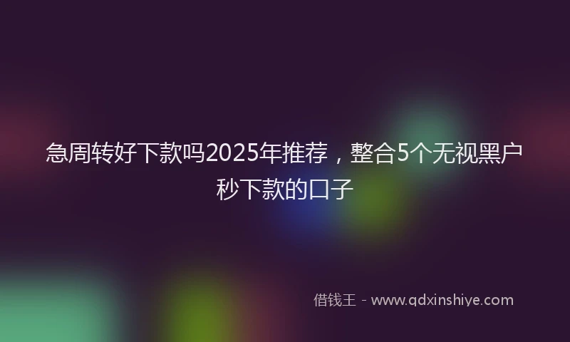 急周转好下款吗2025年推荐，整合5个无视黑户秒下款的口子