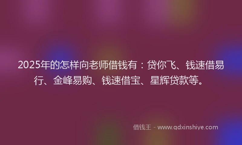 2025年的怎样向老师借钱有：贷你飞、钱速借易行、金峰易购、钱速借宝、星辉贷款等。