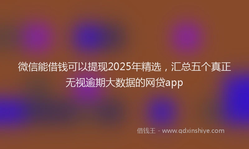 微信能借钱可以提现2025年精选，汇总五个真正无视逾期大数据的网贷app