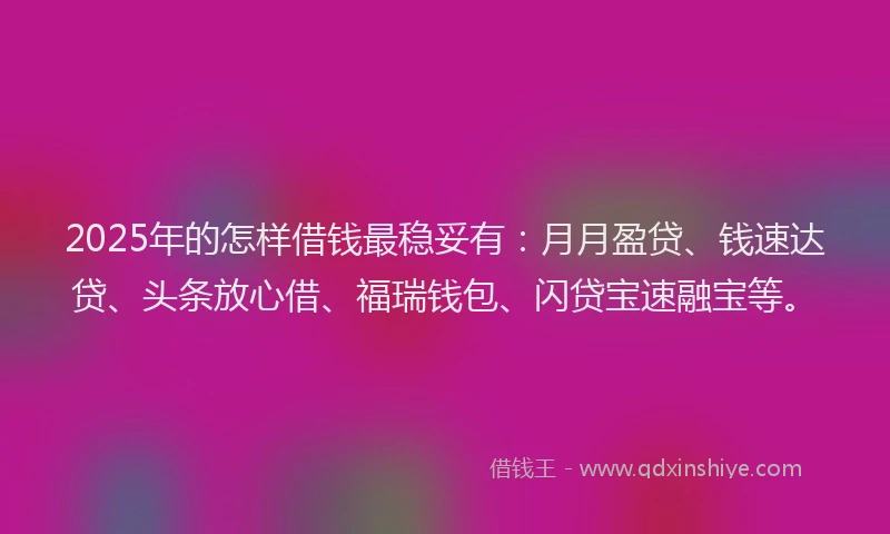 2025年的怎样借钱最稳妥有：月月盈贷、钱速达贷、头条放心借、福瑞钱包、闪贷宝速融宝等。