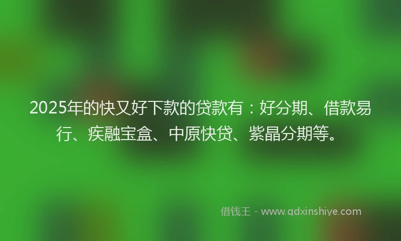 2025年的快又好下款的贷款有：好分期、借款易行、疾融宝盒、中原快贷、紫晶分期等。