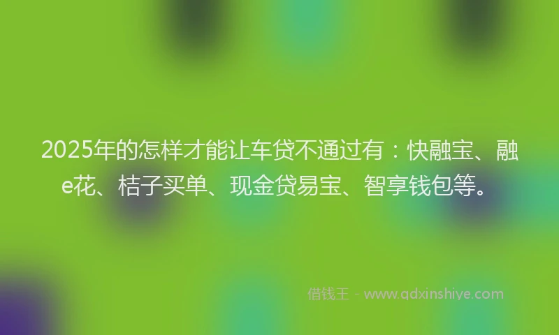 2025年的怎样才能让车贷不通过有：快融宝、融e花、桔子买单、现金贷易宝、智享钱包等。