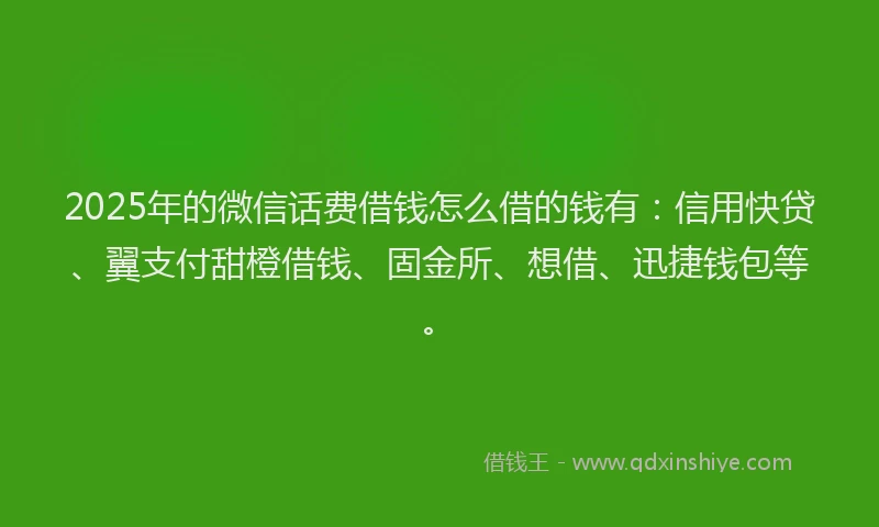 2025年的微信话费借钱怎么借的钱有：信用快贷、翼支付甜橙借钱、固金所、想借、迅捷钱包等。