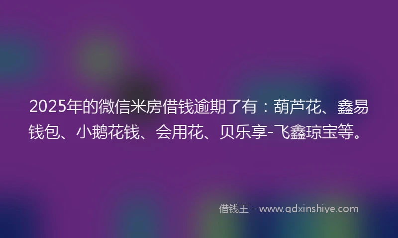 2025年的微信米房借钱逾期了有：葫芦花、鑫易钱包、小鹅花钱、会用花、贝乐享-飞鑫琼宝等。