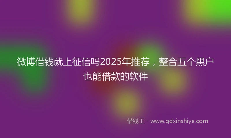 微博借钱就上征信吗2025年推荐，整合五个黑户也能借款的软件
