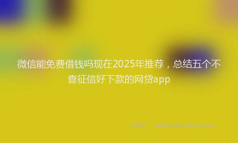 微信能免费借钱吗现在2025年推荐，总结五个不查征信好下款的网贷app