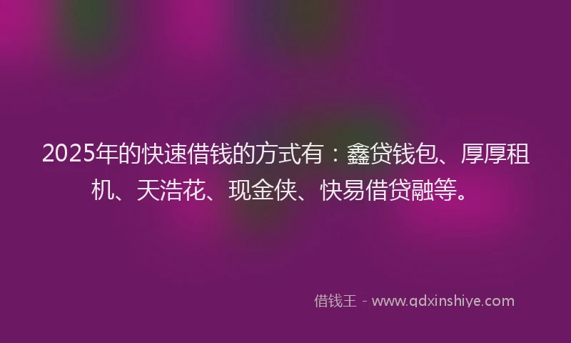 2025年的快速借钱的方式有：鑫贷钱包、厚厚租机、天浩花、现金侠、快易借贷融等。