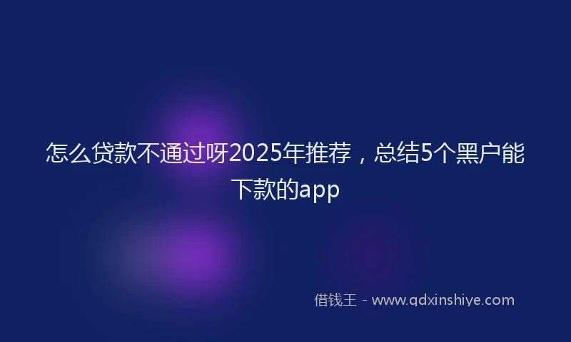 怎么贷款不通过呀2025年推荐，总结5个黑户能下款的app