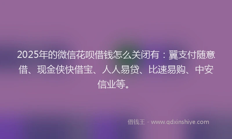 2025年的微信花呗借钱怎么关闭有：翼支付随意借、现金侠快借宝、人人易贷、比速易购、中安信业等。
