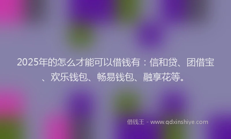 2025年的怎么才能可以借钱有：信和贷、团借宝、欢乐钱包、畅易钱包、融享花等。