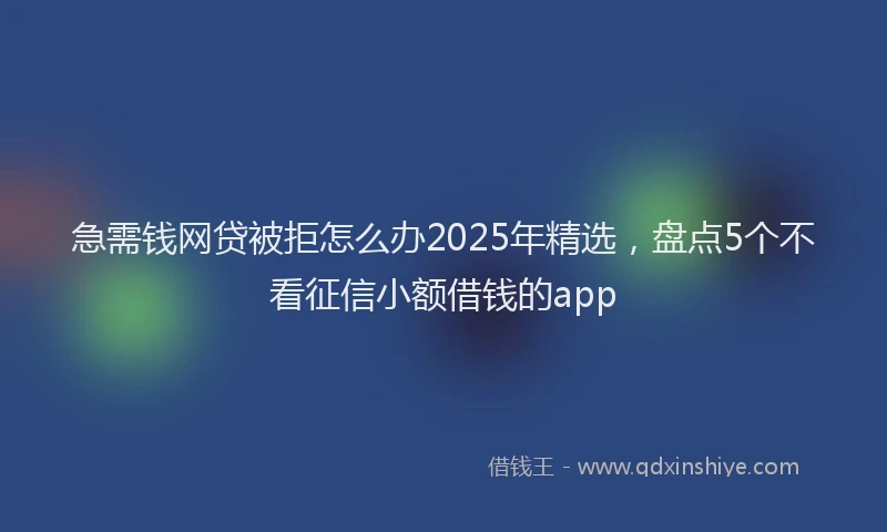 急需钱网贷被拒怎么办2025年精选，盘点5个不看征信小额借钱的app