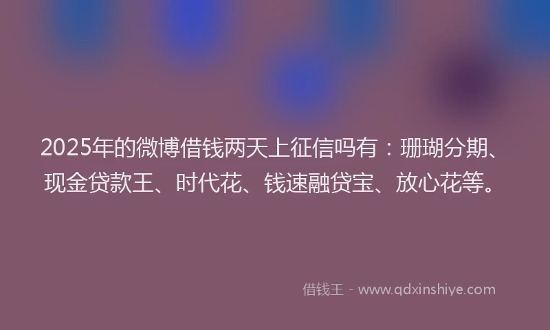 2025年的微博借钱两天上征信吗有：珊瑚分期、现金贷款王、时代花、钱速融贷宝、放心花等。