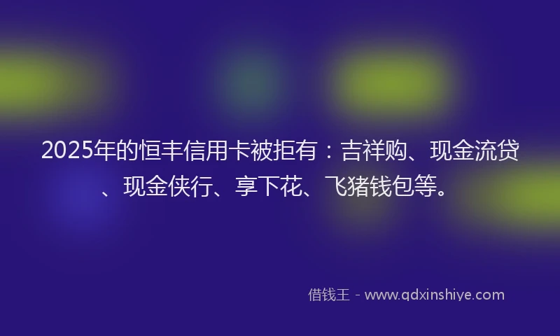 2025年的恒丰信用卡被拒有：吉祥购、现金流贷、现金侠行、享下花、飞猪钱包等。