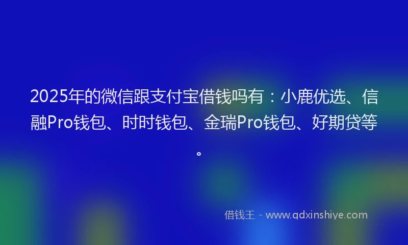 2025年的微信跟支付宝借钱吗有：小鹿优选、信融Pro钱包、时时钱包、金瑞Pro钱包、好期贷等。