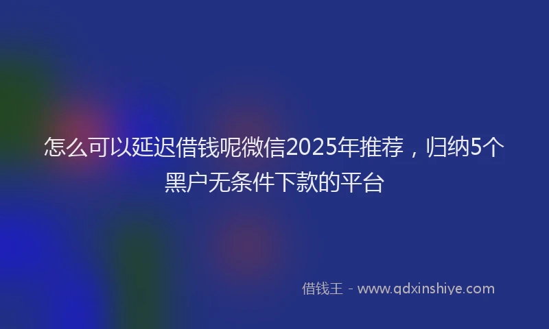 怎么可以延迟借钱呢微信2025年推荐，归纳5个黑户无条件下款的平台