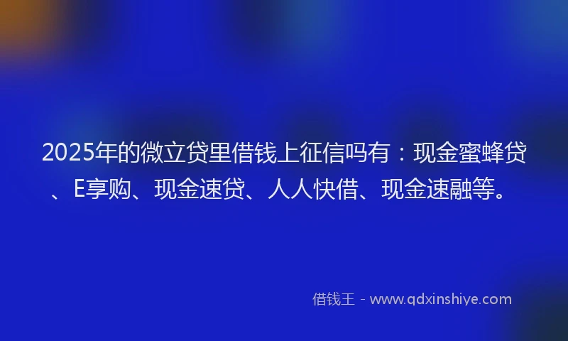 2025年的微立贷里借钱上征信吗有：现金蜜蜂贷、E享购、现金速贷、人人快借、现金速融等。