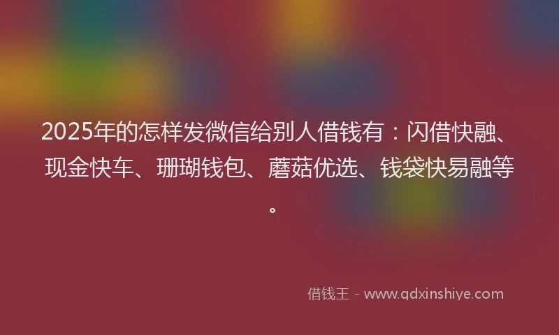 2025年的怎样发微信给别人借钱有：闪借快融、现金快车、珊瑚钱包、蘑菇优选、钱袋快易融等。