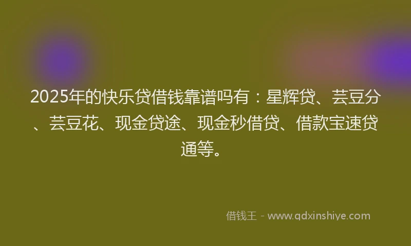 2025年的快乐贷借钱靠谱吗有：星辉贷、芸豆分、芸豆花、现金贷途、现金秒借贷、借款宝速贷通等。