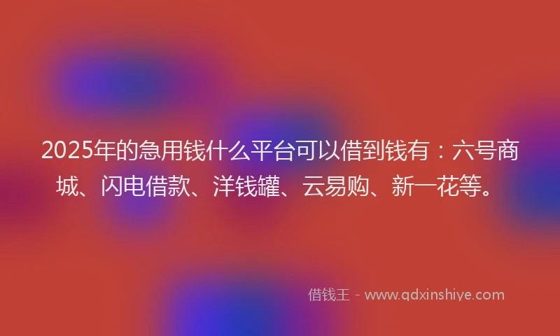 2025年的急用钱什么平台可以借到钱有：六号商城、闪电借款、洋钱罐、云易购、新一花等。