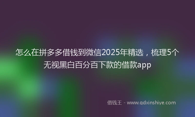 怎么在拼多多借钱到微信2025年精选，梳理5个无视黑白百分百下款的借款app
