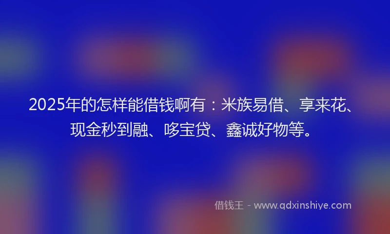 2025年的怎样能借钱啊有：米族易借、享来花、现金秒到融、哆宝贷、鑫诚好物等。