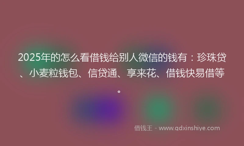 2025年的怎么看借钱给别人微信的钱有：珍珠贷、小麦粒钱包、信贷通、享来花、借钱快易借等。