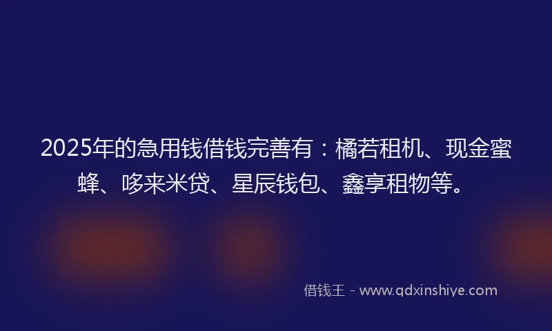 2025年的急用钱借钱完善有：橘若租机、现金蜜蜂、哆来米贷、星辰钱包、鑫享租物等。