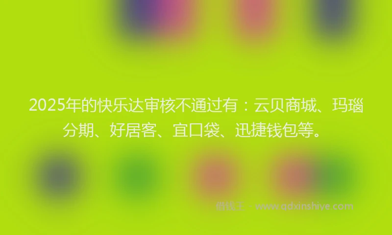 2025年的快乐达审核不通过有：云贝商城、玛瑙分期、好居客、宜口袋、迅捷钱包等。