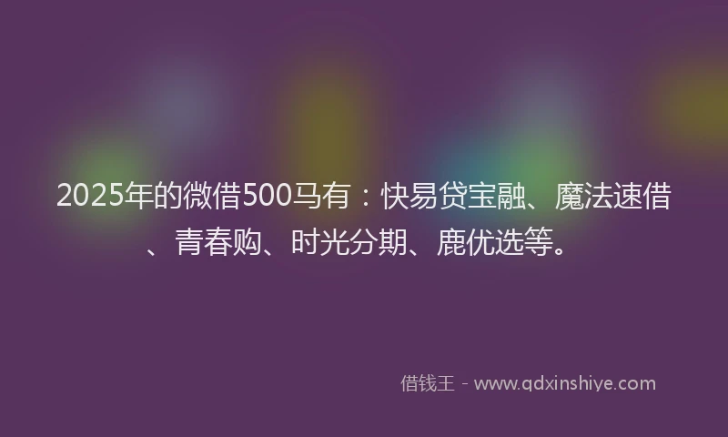 2025年的微借500马有：快易贷宝融、魔法速借、青春购、时光分期、鹿优选等。