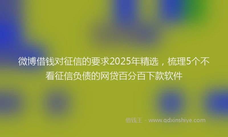 微博借钱对征信的要求2025年精选，梳理5个不看征信负债的网贷百分百下款软件