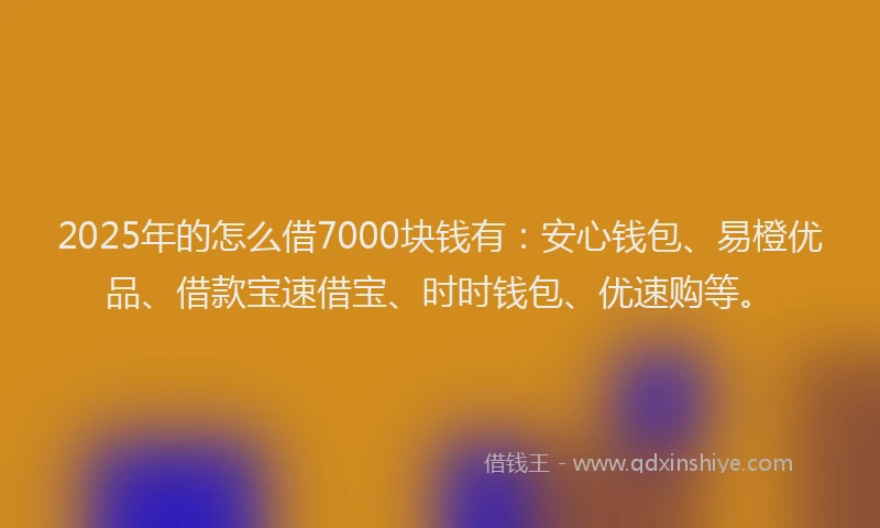 2025年的怎么借7000块钱有：安心钱包、易橙优品、借款宝速借宝、时时钱包、优速购等。