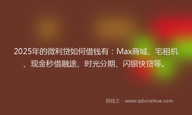2025年的微利贷如何借钱有：Max商城、宅租机、现金秒借融途、时光分期、闪银快贷等。