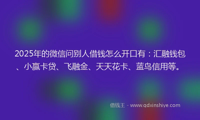 2025年的微信问别人借钱怎么开口有：汇融钱包、小赢卡贷、飞融金、天天花卡、蓝鸟信用等。