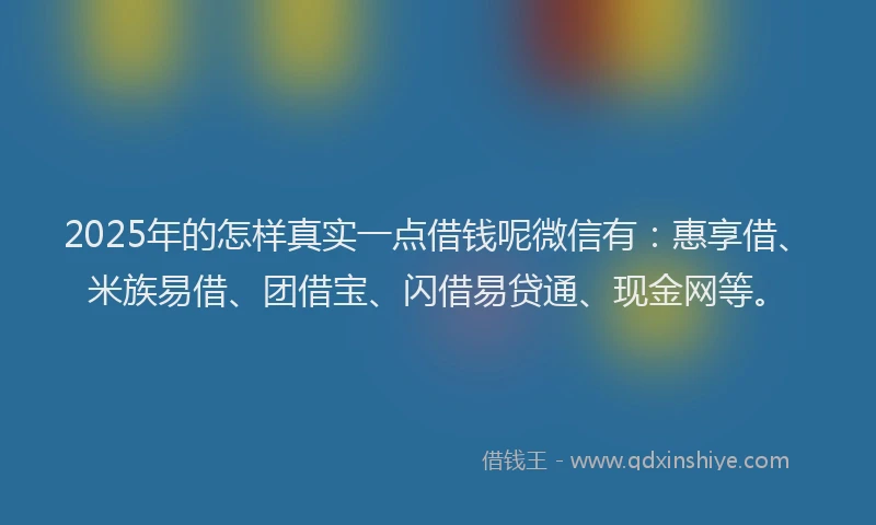 2025年的怎样真实一点借钱呢微信有：惠享借、米族易借、团借宝、闪借易贷通、现金网等。