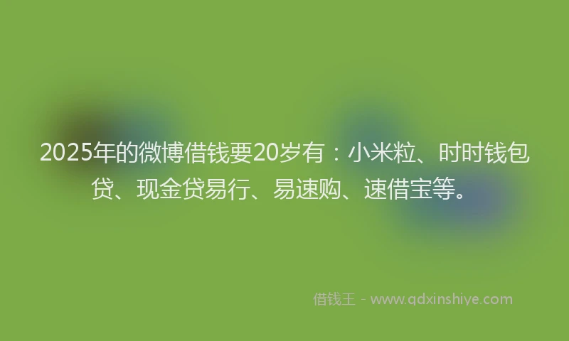 2025年的微博借钱要20岁有：小米粒、时时钱包贷、现金贷易行、易速购、速借宝等。