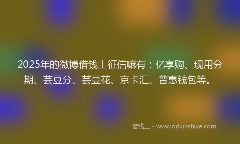 2025年的微博借钱上征信嘛有：亿享购、现用分期、芸豆分、芸豆花、京卡汇、普惠钱包等。